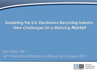 Sustaining the U.S. Electronics Recycling Industry
-New Challenges for a Maturing Market
Eric Harris, ISRI
14th International Electronics Recycling Congress 2015
 