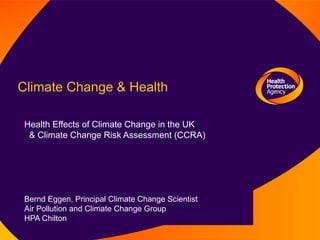 Climate Change & Health

 Health Effects of Climate Change in the UK
  & Climate Change Risk Assessment (CCRA)




 Bernd Eggen, Principal Climate Change Scientist
 Air Pollution and Climate Change Group
 HPA Chilton
 