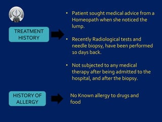 TREATMENT
HISTORY
• Patient sought medical advice from a
Homeopath when she noticed the
lump.
• Recently Radiological tests and
needle biopsy, have been performed
10 days back.
• Not subjected to any medical
therapy after being admitted to the
hospital, and after the biopsy.
HISTORY OF
ALLERGY
No Known allergy to drugs and
food
 