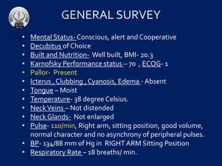 • Mental Status- Conscious, alert and Cooperative
• Decubitus of Choice
• Built and Nutrition- Well built, BMI- 20.3
• Karnofsky Performance status – 70 , ECOG- 1
• Pallor- Present
• Icterus , Clubbing , Cyanosis, Edema - Absent
• Tongue – Moist
• Temperature- 38 degree Celsius.
• NeckVeins – Not distended
• Neck Glands- Not enlarged
• Pulse- 110/min, Right arm, sitting position, good volume,
normal character and no asynchrony of peripheral pulses.
• BP- 134/88 mm of Hg in RIGHTARM Sitting Position
• Respiratory Rate – 18 breaths/ min.
 