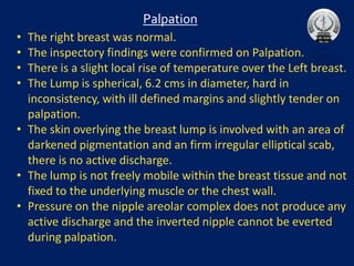 • The right breast was normal.
• The inspectory findings were confirmed on Palpation.
• There is a slight local rise of temperature over the Left breast.
• The Lump is spherical, 6.2 cms in diameter, hard in
inconsistency, with ill defined margins and slightly tender on
palpation.
• The skin overlying the breast lump is involved with an area of
darkened pigmentation and an firm irregular elliptical scab,
there is no active discharge.
• The lump is not freely mobile within the breast tissue and not
fixed to the underlying muscle or the chest wall.
• Pressure on the nipple areolar complex does not produce any
active discharge and the inverted nipple cannot be everted
during palpation.
Palpation
 