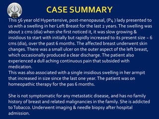 CASE SUMMARY
This 56 year old Hypertensive, post-menopausal, (P4 ) lady presented to
us with a swelling in her Left Breast for the last 2 years.The swelling was
about 2 cms (dia) when she first noticed it, it was slow growing &
insidious to start with initially but rapidly increased to its present size ~ 6
cms (dia), over the past 6 months.The affected breast underwent skin
changes.There was a small ulcer on the outer aspect of the left breast,
which occasionally produced a clear discharge.The patient also
experienced a dull aching continuous pain that subsided with
medication.
This was also associated with a single insidious swelling in her armpit
that increased in size since the last one year.The patient was on
homeopathic therapy for the pas 6 months.
She is not symptomatic for any metastatic disease, and has no family
history of breast and related malignancies in the family. She is addicted
toTobacco. Underwent imaging & needle biopsy after hospital
admission.
 