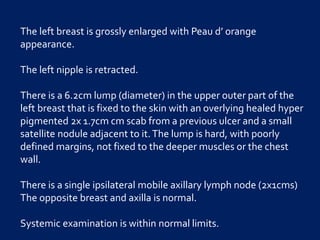 The left breast is grossly enlarged with Peau d’ orange
appearance.
The left nipple is retracted.
There is a 6.2cm lump (diameter) in the upper outer part of the
left breast that is fixed to the skin with an overlying healed hyper
pigmented 2x 1.7cm cm scab from a previous ulcer and a small
satellite nodule adjacent to it.The lump is hard, with poorly
defined margins, not fixed to the deeper muscles or the chest
wall.
There is a single ipsilateral mobile axillary lymph node (2x1cms)
The opposite breast and axilla is normal.
Systemic examination is within normal limits.
 