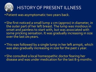 • Patient was asymptomatic two years back.
• She first noticed a small lump 2 cm (approx) in diameter, in
the outer part of her left breast.The lump was insidious in
onset and painless to start with, but was associated with
some pricking sensation. It was gradually increasing in size
over the last 1½ years.
• This was followed by a single lump in her left armpit, which
was also gradually increasing in size for the past 1 year.
• She consulted a local homeopathic doctor fearing her
disease and was under medication for the last 8-9 months.
 