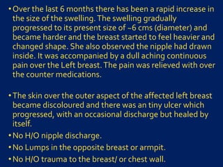 •Over the last 6 months there has been a rapid increase in
the size of the swelling.The swelling gradually
progressed to its present size of ~6 cms (diameter) and
became harder and the breast started to feel heavier and
changed shape. She also observed the nipple had drawn
inside. It was accompanied by a dull aching continuous
pain over the Left breast.The pain was relieved with over
the counter medications.
•The skin over the outer aspect of the affected left breast
became discoloured and there was an tiny ulcer which
progressed, with an occasional discharge but healed by
itself.
•No H/O nipple discharge.
•No Lumps in the opposite breast or armpit.
•No H/O trauma to the breast/ or chest wall.
 