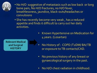 • No H/O suggestive of metastasis such as low back or long
bone pain, No H/O fractures, no H/O fever,
breathlessness, jaundice, black-outs/headaches or
convulsions
• She has recently become very weak , has a reduced
appetite and finds it difficult to carry out her daily
activities.
Relevant Medical
and Surgical
HISTORY
• Known Hypertensive on Medication for
4 years. (Losartan)
• No History of : COPD /T2DM/ BA/TB
or exposure toTB contacts/CAD.
• No previous history of any breast or
gynaecological surgery in the past.
• No H/O chest radiation in childhood.
 