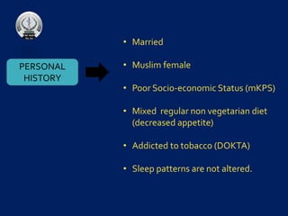 PERSONAL
HISTORY
• Married
• Muslim female
• Poor Socio-economic Status (mKPS)
• Mixed regular non vegetarian diet
(decreased appetite)
• Addicted to tobacco (DOKTA)
• Sleep patterns are not altered.
 