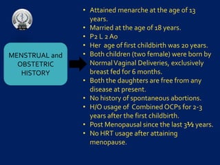 MENSTRUAL and
OBSTETRIC
HISTORY
• Attained menarche at the age of 13
years.
• Married at the age of 18 years.
• P2 L 2 A0
• Her age of first childbirth was 20 years.
• Both children (two female) were born by
NormalVaginal Deliveries, exclusively
breast fed for 6 months.
• Both the daughters are free from any
disease at present.
• No history of spontaneous abortions.
• H/O usage of Combined OCPs for 2-3
years after the first childbirth.
• Post Menopausal since the last 3½ years.
• No HRT usage after attaining
menopause.
 