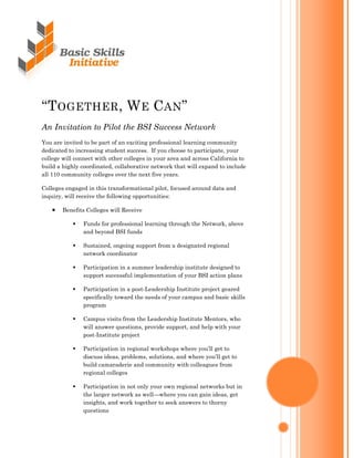 ―TOGETHER, WE CAN‖
An Invitation to Pilot the BSI Success Network
You are invited to be part of an exciting professional learning community
dedicated to increasing student success. If you choose to participate, your
college will connect with other colleges in your area and across California to
build a highly coordinated, collaborative network that will expand to include
all 110 community colleges over the next five years.

Colleges engaged in this transformational pilot, focused around data and
inquiry, will receive the following opportunities:

       Benefits Colleges will Receive
   

               Funds for professional learning through the Network, above
           
               and beyond BSI funds

               Sustained, ongoing support from a designated regional
           
               network coordinator

               Participation in a summer leadership institute designed to
           
               support successful implementation of your BSI action plans

               Participation in a post-Leadership Institute project geared
           
               specifically toward the needs of your campus and basic skills
               program

               Campus visits from the Leadership Institute Mentors, who
           
               will answer questions, provide support, and help with your
               post-Institute project

               Participation in regional workshops where you’ll get to
           
               discuss ideas, problems, solutions, and where you’ll get to
               build camaraderie and community with colleagues from
               regional colleges

               Participation in not only your own regional networks but in
           
               the larger network as well—where you can gain ideas, get
               insights, and work together to seek answers to thorny
               questions
 