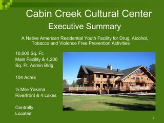 Cabin Creek Cultural Center
                Executive Summary
   A Native American Residential Youth Facility for Drug, Alcohol,
       Tobacco and Violence Free Prevention Activities

10,000 Sq. Ft.
Main Facility & 4,200
Sq. Ft. Admin Bldg

104 Acres

½ Mile Yakima
Riverfront & 4 Lakes

Centrally
Located
                                                                     1
 