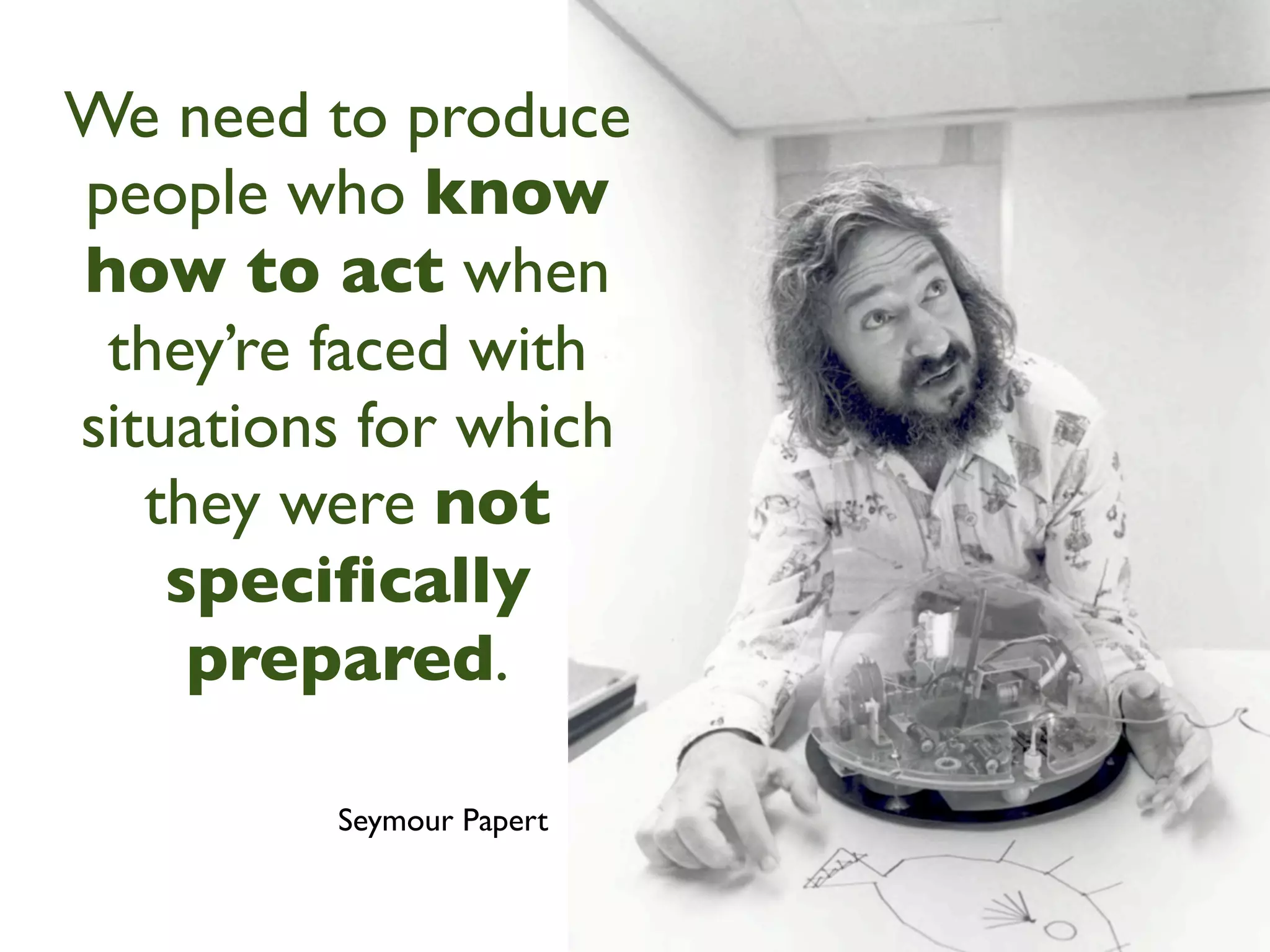 We need to produce
people who know
how to act when
 they’re faced with
situations for which
   they were not
    speciﬁcally
     prepared.

         Seymour Papert
 