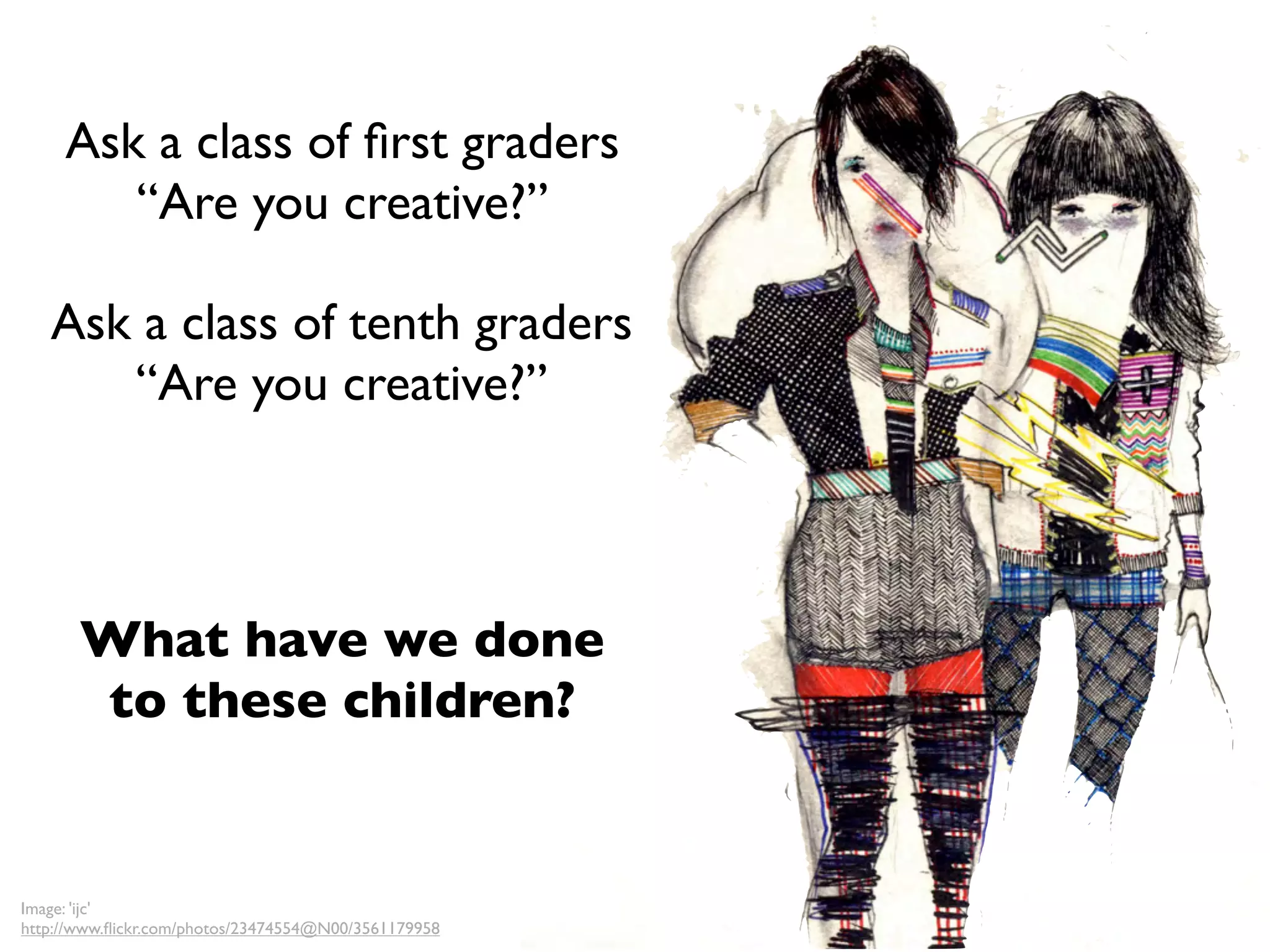 Ask a class of ﬁrst graders
        “Are you creative?”

   Ask a class of tenth graders
      “Are you creative?”



       What have we done
       to these children?


Image: 'ijc'
http://www.ﬂickr.com/photos/23474554@N00/3561179958
 