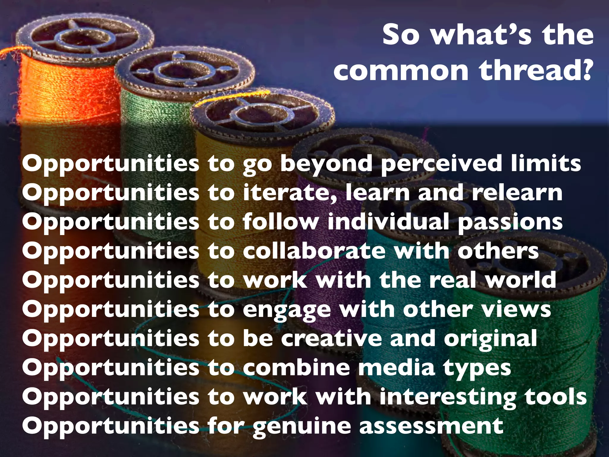 So what’s the
                        common thread?

Opportunities to go beyond perceived limits
Opportunities to iterate, learn and relearn
Opportunities to follow individual passions
Opportunities to collaborate with others
Opportunities to work with the real world
Opportunities to engage with other views
Opportunities to be creative and original
Opportunities to combine media types
Opportunities to work with interesting tools
Opportunities for genuine assessment
 