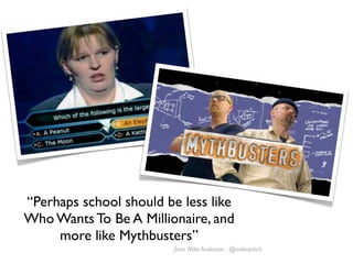 “Perhaps school should be less like
Who Wants To Be A Millionaire, and
     more like Mythbusters”
                        from Mike Anderson - @mikeachch
 