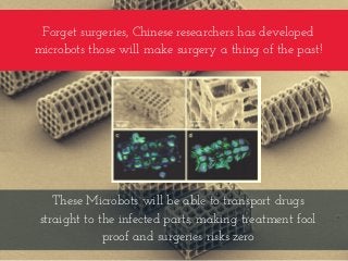 Forget surgeries, Chinese researchers has developed
microbots those will make surgery a thing of the past!
These Microbots will be able to transport drugs
straight to the infected parts, making treatment fool
proof and surgeries risks zero
 
