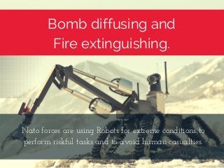Bomb diffusing and
Fire extinguishing.
Nato forces are using Robots for extreme conditions to
perform riskful tasks and to avoid human casualties.
 