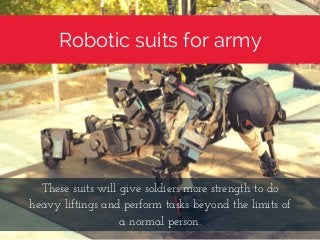 Robotic suits for army
These suits will give soldiers more strength to do
heavy liftings and perform tasks beyond the limits of
a normal person.
 