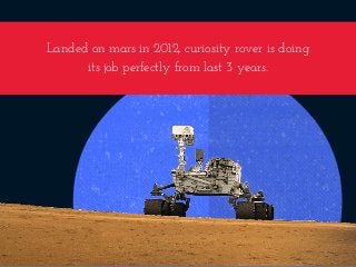 Landed on mars in 2012, curiosity rover is doing
its job perfectly from last 3 years.
 