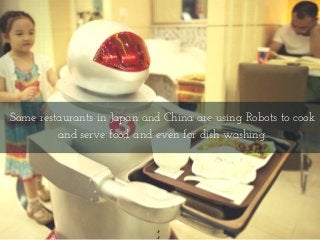 Some restaurants in Japan and China are using Robots to cook
and serve food and even for dish washing.
 