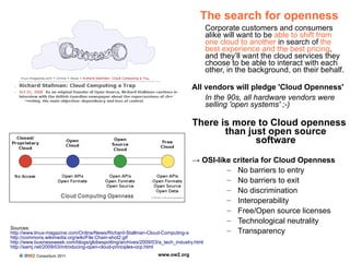 © OW2 Consortium 2011 www.ow2.org
Sources:
http://www.linux-magazine.com/Online/News/Richard-Stallman-Cloud-Computing-a-Trap
http://commons.wikimedia.org/wiki/File:Chain-shot2.gif
http://www.businessweek.com/blogs/globespotting/archives/2009/03/a_tech_industry.html
http://samj.net/2009/03/introducing-open-cloud-principles-ocp.html
The search for openness
Corporate customers and consumers
alike will want to be able to shift from
one cloud to another in search of the
best experience and the best pricing,
and they’ll want the cloud services they
choose to be able to interact with each
other, in the background, on their behalf.
All vendors will pledge 'Cloud Openness'
In the 90s, all hardware vendors were
selling 'open systems' ;-)
There is more to Cloud openness
than just open source
software
→ OSI-like criteria for Cloud Openness
– No barriers to entry
– No barriers to exit
– No discrimination
– Interoperability
– Free/Open source licenses
– Technological neutrality
– Transparency
 
