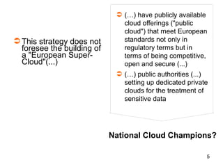 5
This strategy does not
foresee the building of
a "European Super-
Cloud"(...)
 (…) have publicly available
cloud offerings ("public
cloud") that meet European
standards not only in
regulatory terms but in
terms of being competitive,
open and secure (...)
 (…) public authorities (...)
setting up dedicated private
clouds for the treatment of
sensitive data
National Cloud Champions?
 