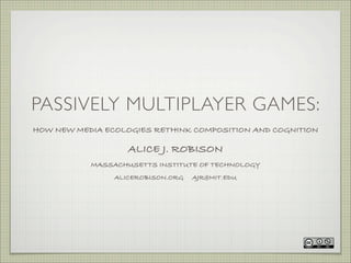 PASSIVELY MULTIPLAYER GAMES:
HOW NEW MEDIA ECOLOGIES RETHINK COMPOSITION AND COGNITION

                   ALICE J. ROBISON
           MASSACHUSETTS INSTITUTE OF TECHNOLOGY
                ALICEROBISON.ORG   AJR@MIT.EDU
 