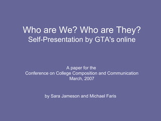 Who are We? Who are They? Self-Presentation by GTA's online A paper for the  Conference on College Composition and Communication March, 2007 by Sara Jameson and Michael Faris 