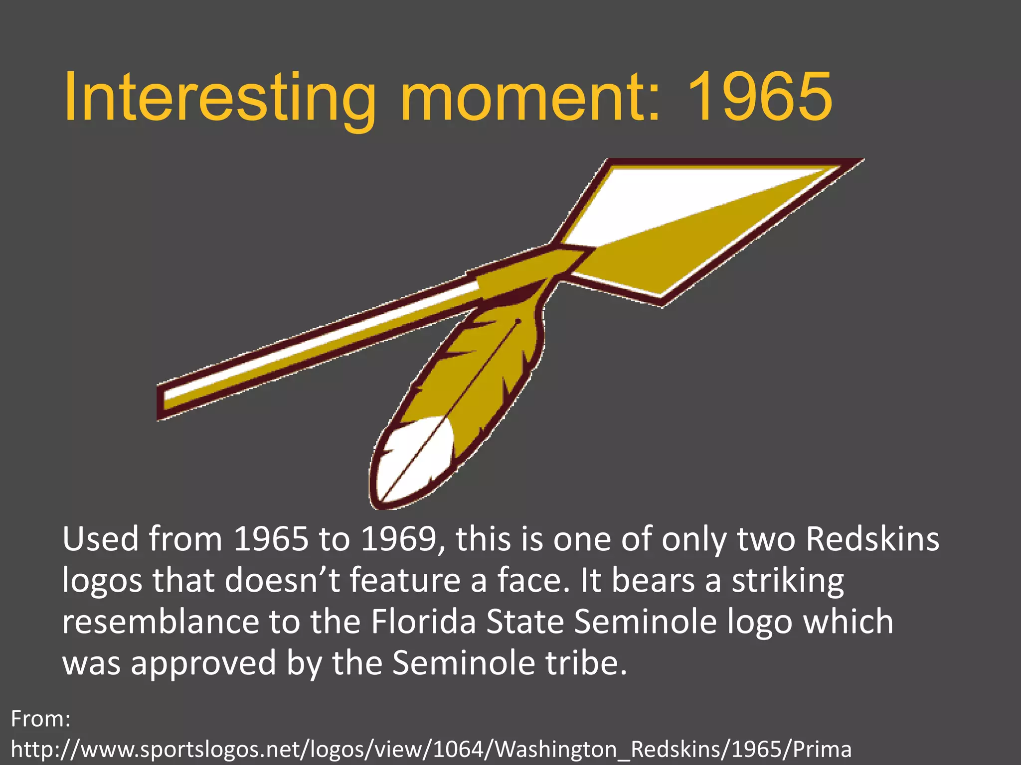 Interesting moment: 1965
From:
http://www.sportslogos.net/logos/view/1064/Washington_Redskins/1965/Prima
Used from 1965 to 1969, this is one of only two Redskins
logos that doesn’t feature a face. It bears a striking
resemblance to the Florida State Seminole logo which
was approved by the Seminole tribe.
 