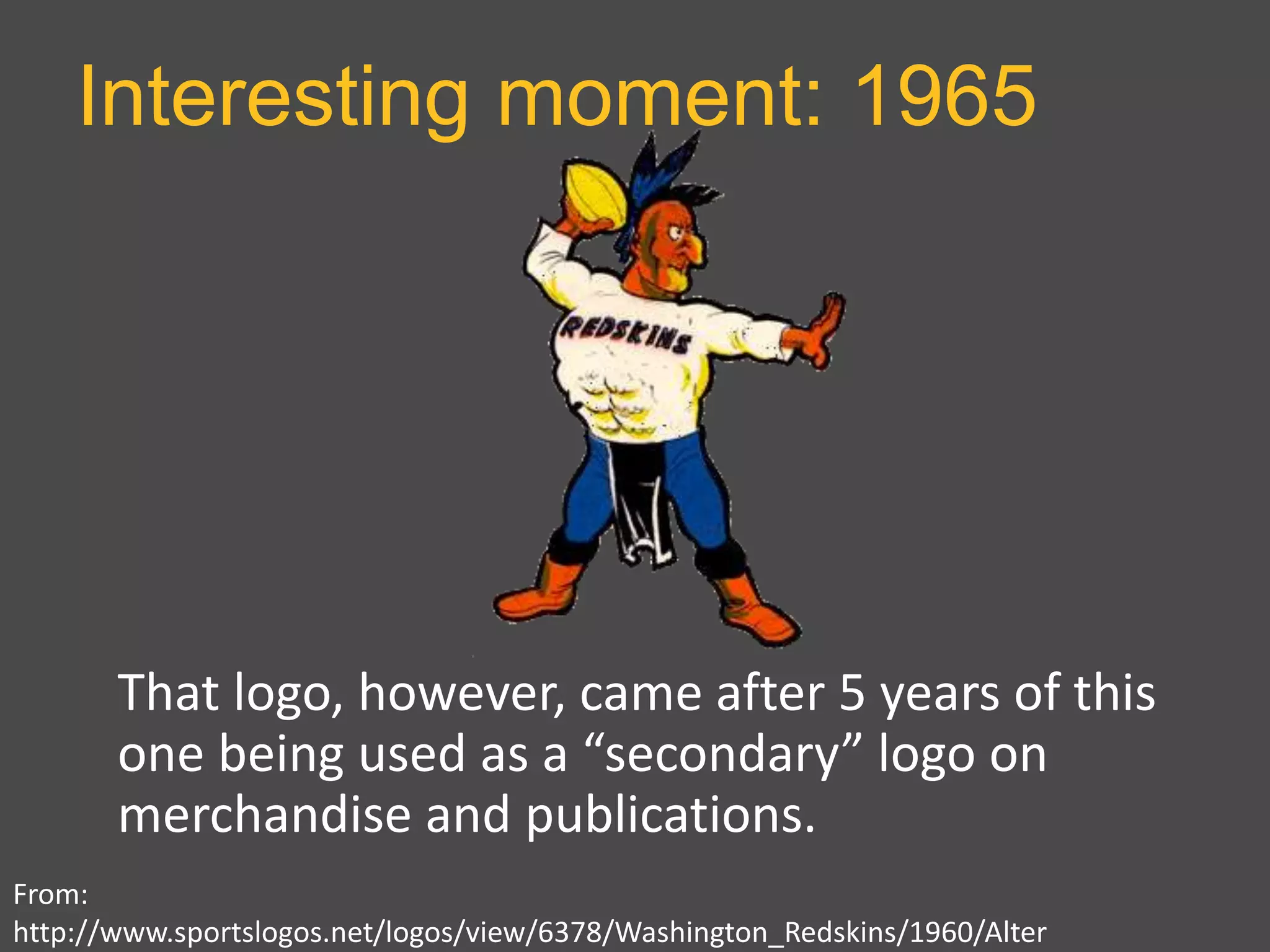 Interesting moment: 1965
From:
http://www.sportslogos.net/logos/view/6378/Washington_Redskins/1960/Alter
That logo, however, came after 5 years of this
one being used as a “secondary” logo on
merchandise and publications.
 