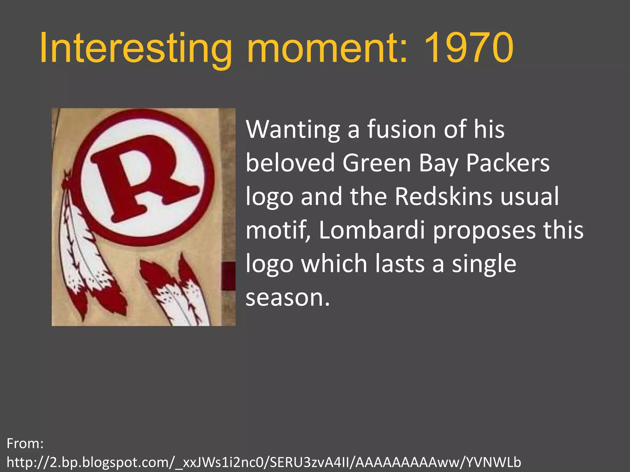 Interesting moment: 1970
From:
http://2.bp.blogspot.com/_xxJWs1i2nc0/SERU3zvA4II/AAAAAAAAAww/YVNWLb
Wanting a fusion of his
beloved Green Bay Packers
logo and the Redskins usual
motif, Lombardi proposes this
logo which lasts a single
season.
 