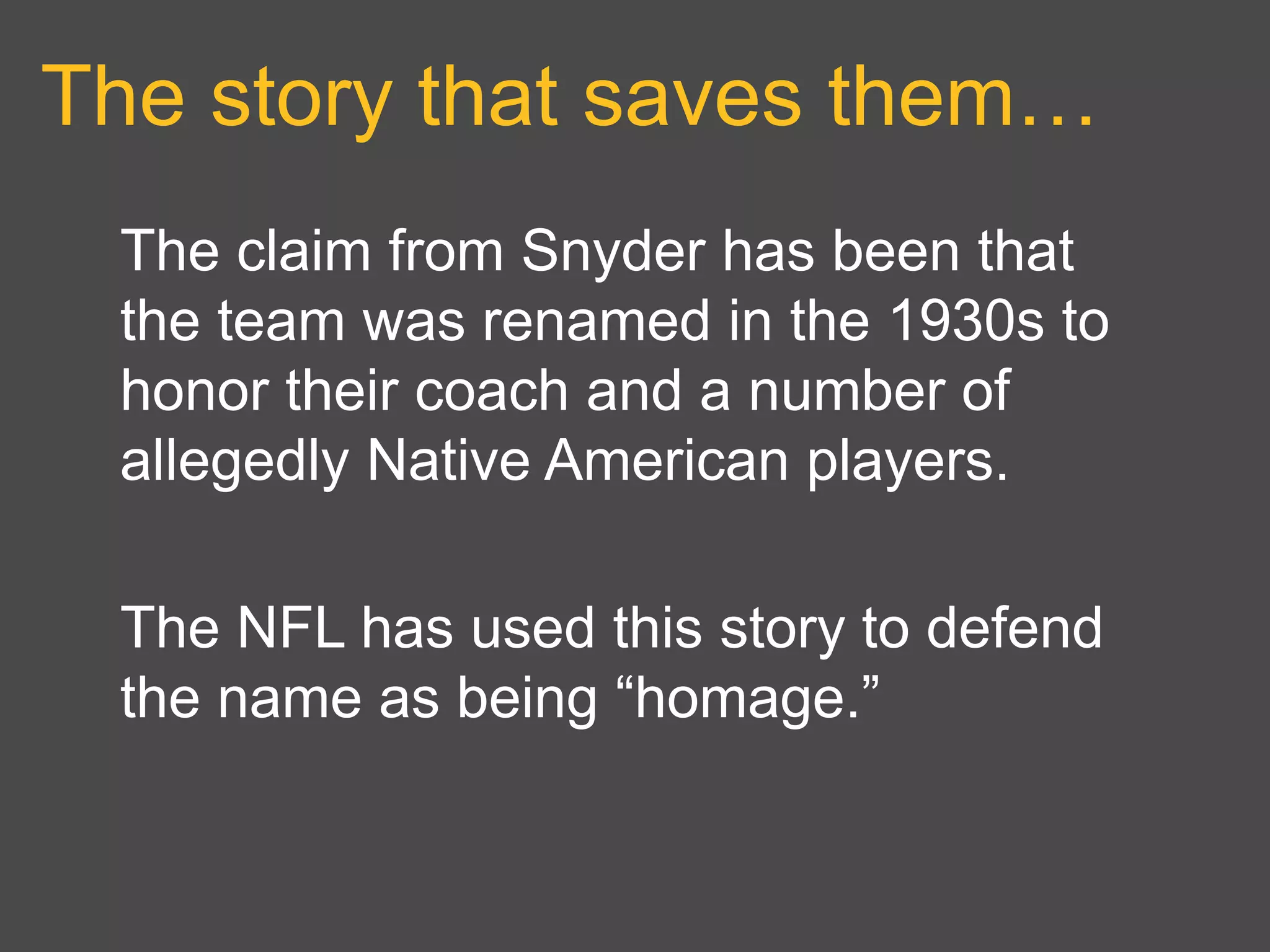 The story that saves them…
The claim from Snyder has been that
the team was renamed in the 1930s to
honor their coach and a number of
allegedly Native American players.
The NFL has used this story to defend
the name as being “homage.”
 