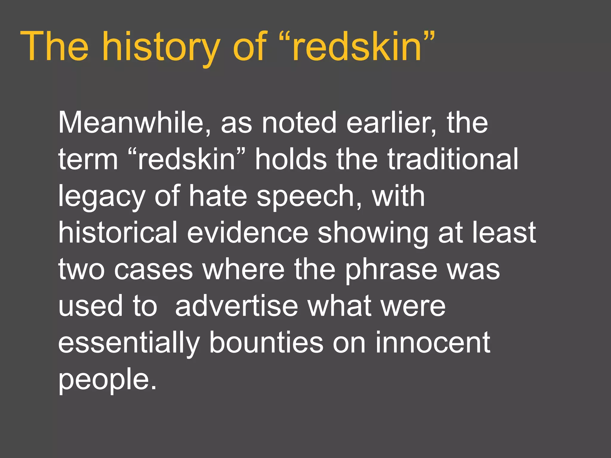 The history of “redskin”
Meanwhile, as noted earlier, the
term “redskin” holds the traditional
legacy of hate speech, with
historical evidence showing at least
two cases where the phrase was
used to advertise what were
essentially bounties on innocent
people.
 