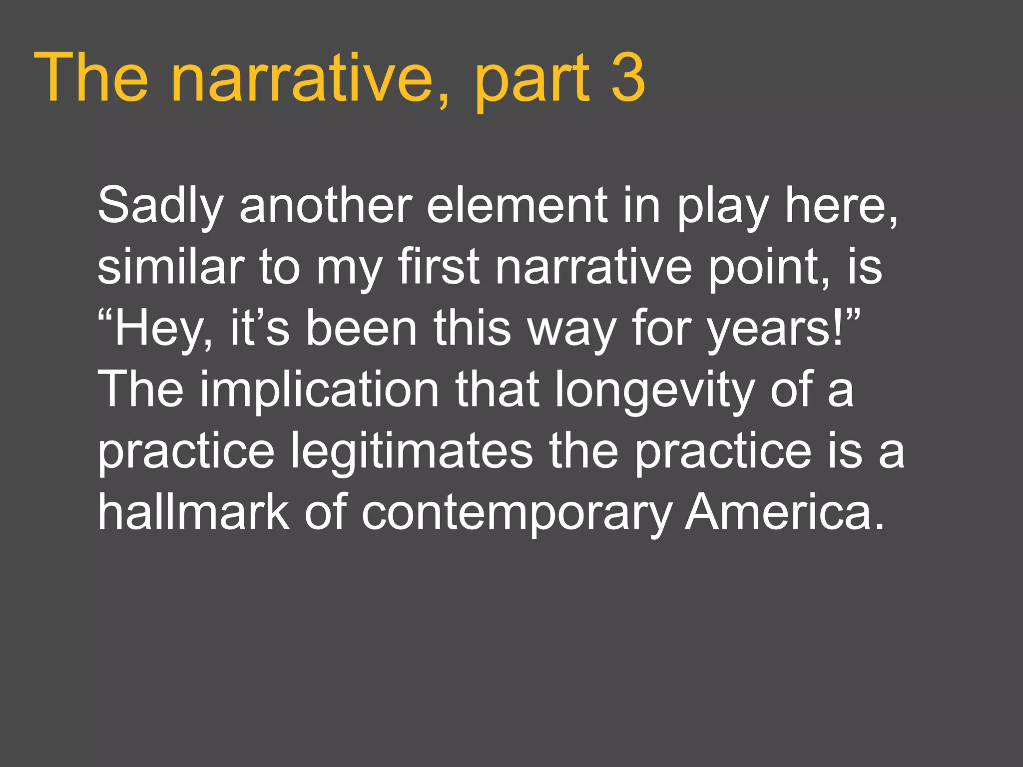 The narrative, part 3
Sadly another element in play here,
similar to my first narrative point, is
“Hey, it’s been this way for years!”
The implication that longevity of a
practice legitimates the practice is a
hallmark of contemporary America.
 