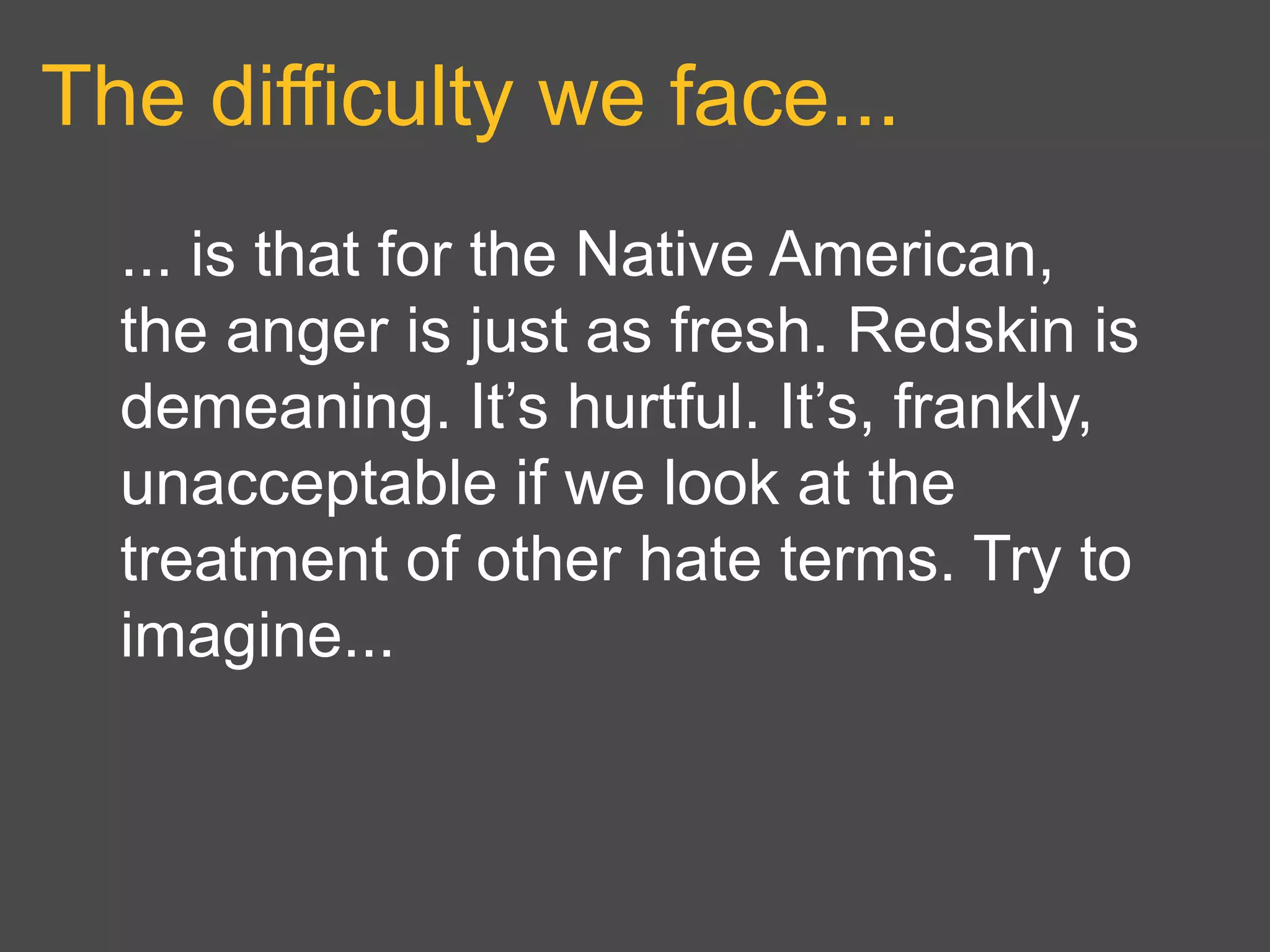 The difficulty we face...
... is that for the Native American,
the anger is just as fresh. Redskin is
demeaning. It’s hurtful. It’s, frankly,
unacceptable if we look at the
treatment of other hate terms. Try to
imagine...
 