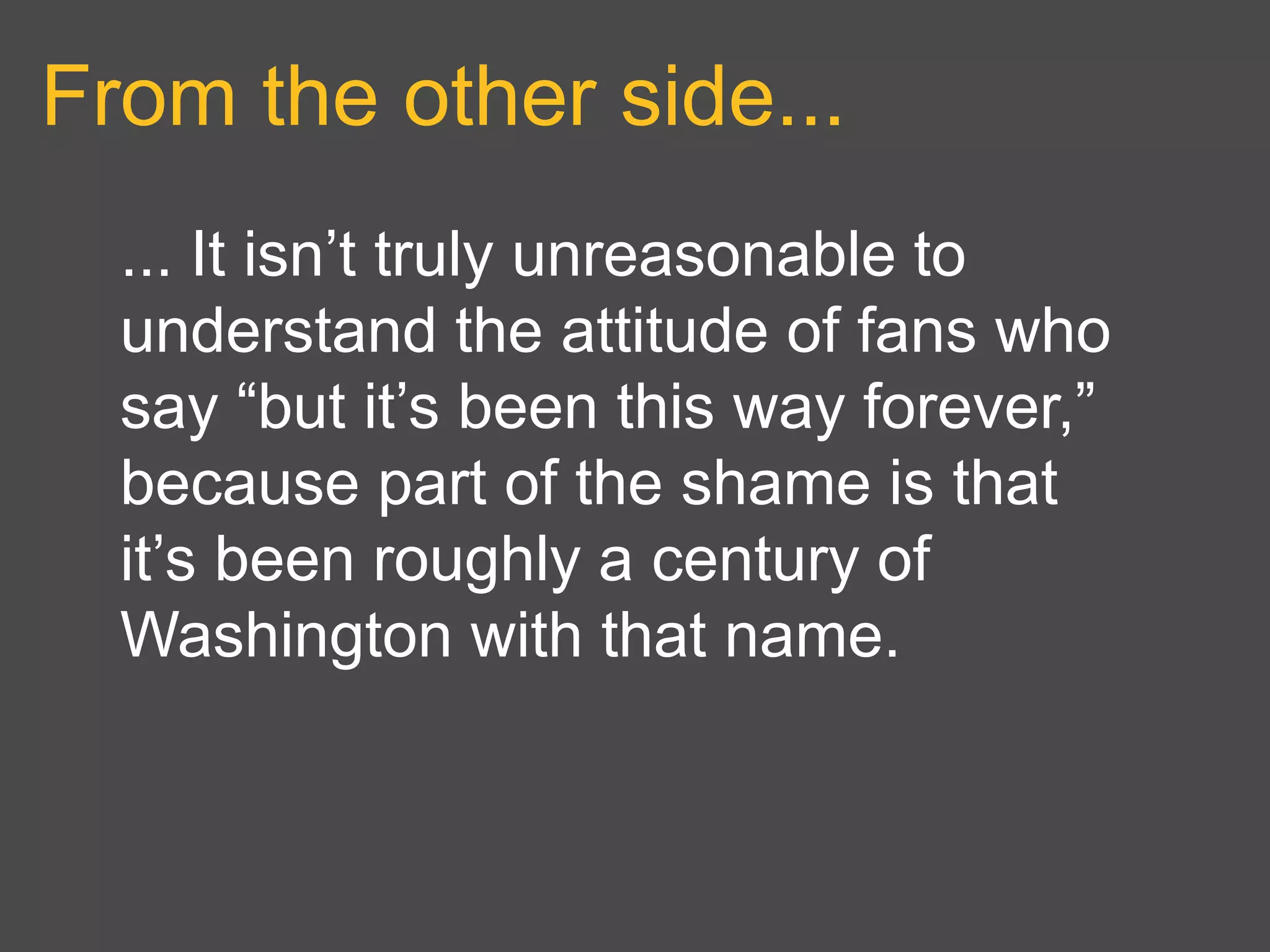 From the other side...
... It isn’t truly unreasonable to
understand the attitude of fans who
say “but it’s been this way forever,”
because part of the shame is that
it’s been roughly a century of
Washington with that name.
 