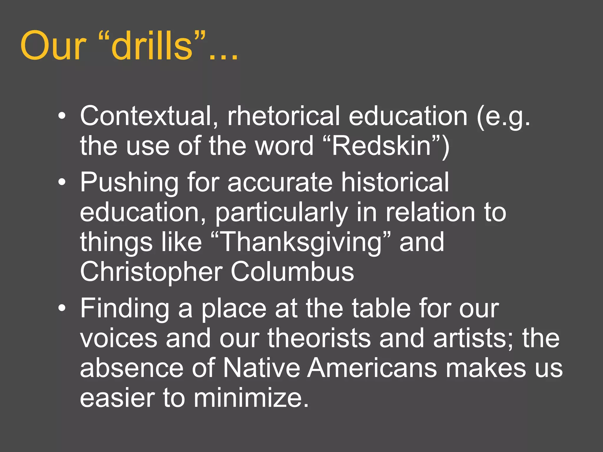 Our “drills”...
• Contextual, rhetorical education (e.g.
the use of the word “Redskin”)
• Pushing for accurate historical
education, particularly in relation to
things like “Thanksgiving” and
Christopher Columbus
• Finding a place at the table for our
voices and our theorists and artists; the
absence of Native Americans makes us
easier to minimize.
 