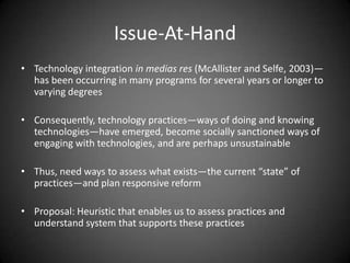Issue-At-Hand
• Technology integration in medias res (McAllister and Selfe, 2003)—
  has been occurring in many programs for several years or longer to
  varying degrees

• Consequently, technology practices—ways of doing and knowing
  technologies—have emerged, become socially sanctioned ways of
  engaging with technologies, and are perhaps unsustainable

• Thus, need ways to assess what exists—the current “state” of
  practices—and plan responsive reform

• Proposal: Heuristic that enables us to assess practices and
  understand system that supports these practices
 