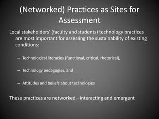 (Networked) Practices as Sites for
             Assessment
Local stakeholders’ (faculty and students) technology practices
  are most important for assessing the sustainability of existing
  conditions:

   – Technological literacies (functional, critical, rhetorical),

   – Technology pedagogies, and

   – Attitudes and beliefs about technologies


These practices are networked—interacting and emergent
 