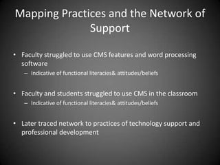 Mapping Practices and the Network of
              Support

• Faculty struggled to use CMS features and word processing
  software
   – Indicative of functional literacies& attitudes/beliefs


• Faculty and students struggled to use CMS in the classroom
   – Indicative of functional literacies& attitudes/beliefs


• Later traced network to practices of technology support and
  professional development
 