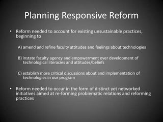 Planning Responsive Reform
• Reform needed to account for existing unsustainable practices,
  beginning to

   A) amend and refine faculty attitudes and feelings about technologies

   B) instate faculty agency and empowerment over development of
      technological literacies and attitudes/beliefs

   C) establish more critical discussions about and implementation of
      technologies in our program

• Reform needed to occur in the form of distinct yet networked
  initiatives aimed at re-forming problematic relations and reforming
  practices
 