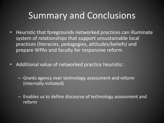 Summary and Conclusions
• Heuristic that foregrounds networked practices can illuminate
  system of relationships that support unsustainable local
  practices (literacies, pedagogies, attitudes/beliefs) and
  prepare WPAs and faculty for responsive reform

• Additional value of networked practice heuristic:

   – Grants agency over technology assessment and reform
     (internally-initiated)

   – Enables us to define discourse of technology assessment and
     reform
 
