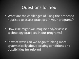 Questions for You
• What are the challenges of using the proposed
  heuristic to assess practices in your programs?

• How else might we imagine and/or assess
  technology practices in our programs?

• In what ways can we begin thinking more
  systematically about existing conditions and
  possibilities for reform?
 