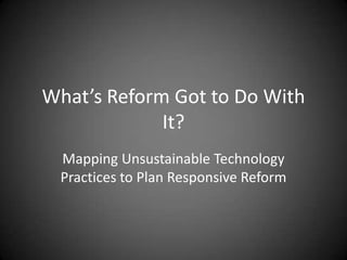 What’s Reform Got to Do With
             It?
 Mapping Unsustainable Technology
 Practices to Plan Responsive Reform
 