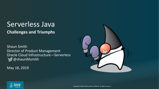 Copyright © 2019, Oracle and/or its affiliates. All rights reserved. | 2
Serverless Java
Shaun Smith
Director of Product Management
Oracle Cloud Infrastructure—Serverless
@shaunMsmith
May 18, 2019
Challenges and Triumphs
 