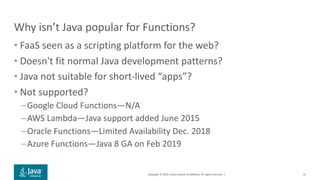 Copyright © 2019, Oracle and/or its affiliates. All rights reserved. |
Why isn’t Java popular for Functions?
• FaaS seen as a scripting platform for the web?
• Doesn't fit normal Java development patterns?
• Java not suitable for short-lived “apps”?
• Not supported?
–Google Cloud Functions—N/A
–AWS Lambda—Java support added June 2015
–Oracle Functions—Limited Availability Dec. 2018
–Azure Functions—Java 8 GA on Feb 2019
23
 