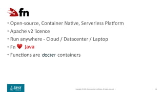 Copyright © 2019, Oracle and/or its affiliates. All rights reserved. |
• Open-source, Container Naive, Serverless Plajorm
• Apache v2 licence
• Run anywhere - Cloud / Datacenter / Laptop
• Fn ♥
• Funcions are containers
26
 