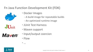 Copyright © 2019, Oracle and/or its affiliates. All rights reserved. |
Fn Java Function Development Kit (FDK)
• Docker Images
–A build image for repeatable builds
–An optimized runtime image
• JUnit Test Harness
• Maven support
• Input/output coercion
• Flow
• …
29
 