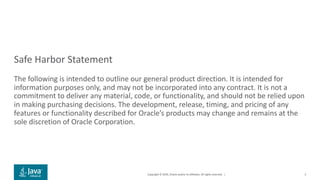 Copyright © 2019, Oracle and/or its affiliates. All rights reserved. |
Safe Harbor Statement
The following is intended to outline our general product direction. It is intended for
information purposes only, and may not be incorporated into any contract. It is not a
commitment to deliver any material, code, or functionality, and should not be relied upon
in making purchasing decisions. The development, release, timing, and pricing of any
features or functionality described for Oracle’s products may change and remains at the
sole discretion of Oracle Corporation.
3
 