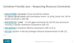 Copyright © 2019, Oracle and/or its affiliates. All rights reserved. |
Container Friendly Java – Respecting Resource Constraints
• JDK-8179498: attach in linux should be relaive
to /proc/pid/root and namespace aware as jcmd, jstack, etc. fail to
arach (resolved in JDK 10)
• JDK-8193710: jcmd -l and jps commands do not list Java processes
running in Docker containers (resolved in JDK 11)
• JDK-8203357: Container Metrics (resolved in JDK 11.0.1)
• JEP 318: Epsilon: A No-Op Garbage Collector (Experimental in JDK 11)
• …
39
 