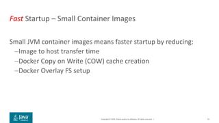 Copyright © 2019, Oracle and/or its affiliates. All rights reserved. |
Fast Startup – Small Container Images
Small JVM container images means faster startup by reducing:
–Image to host transfer time
–Docker Copy on Write (COW) cache creation
–Docker Overlay FS setup
41
 